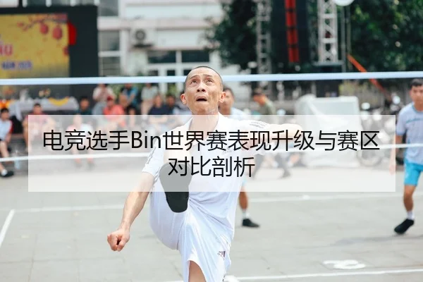 电竞选手Bin世界赛表现升级与赛区对比剖析